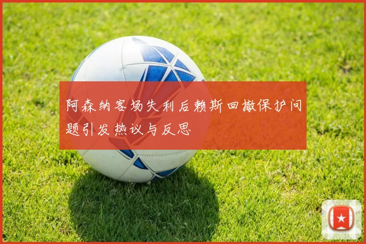 阿森纳客场失利后赖斯回撤保护问题引发热议与反思