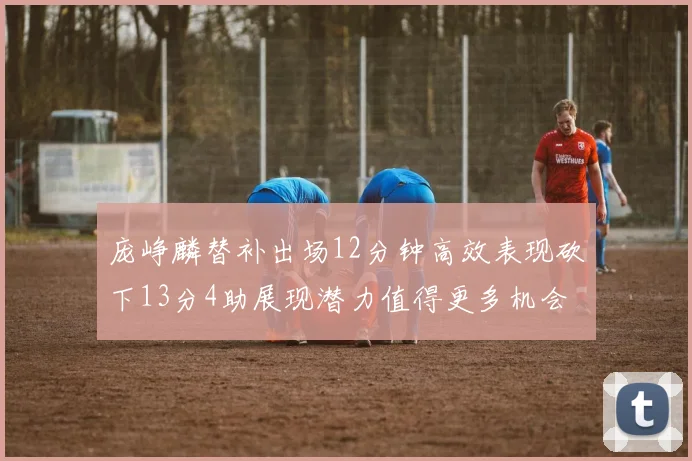 庞峥麟替补出场12分钟高效表现砍下13分4助展现潜力值得更多机会