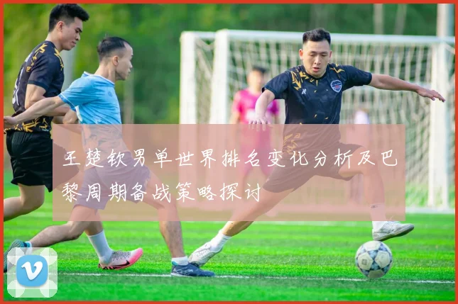 王楚钦男单世界排名变化分析及巴黎周期备战策略探讨