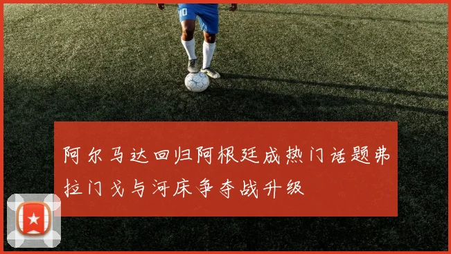 阿尔马达回归阿根廷成热门话题弗拉门戈与河床争夺战升级