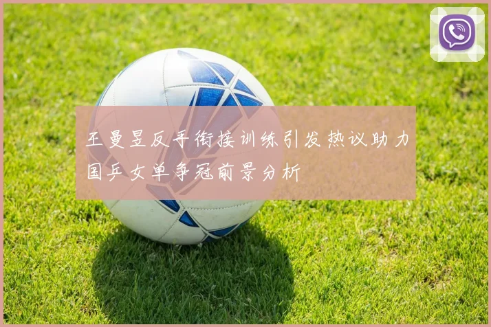 王曼昱反手衔接训练引发热议助力国乒女单争冠前景分析