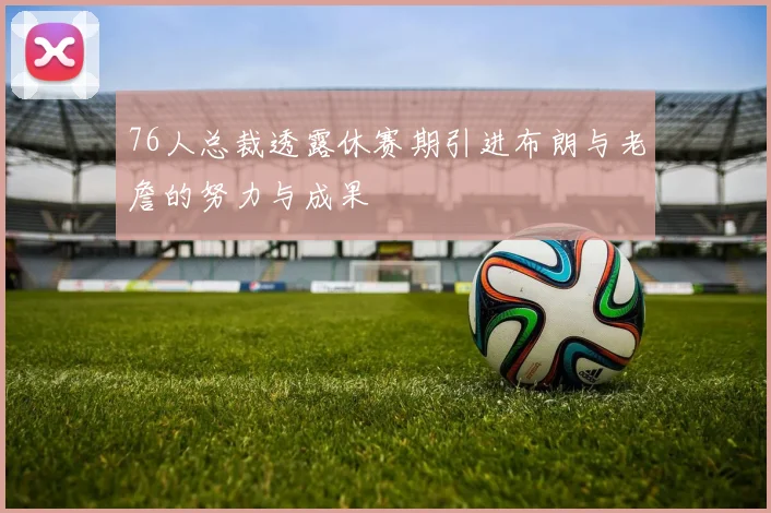 76人总裁透露休赛期引进布朗与老詹的努力与成果