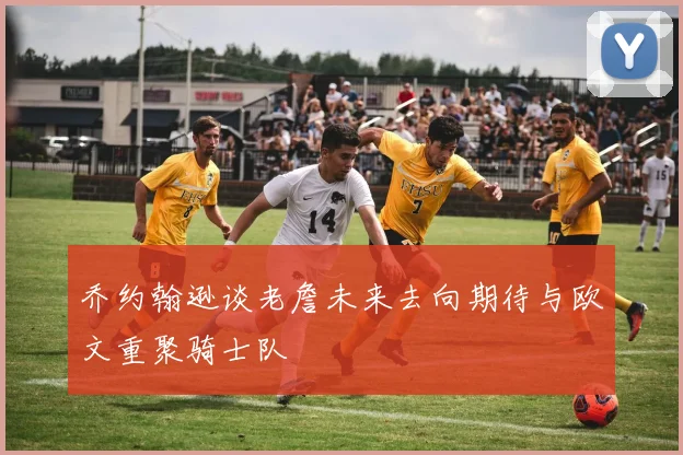 乔约翰逊谈老詹未来去向期待与欧文重聚骑士队