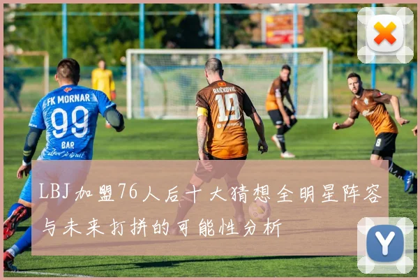 LBJ加盟76人后十大猜想全明星阵容与未来打拼的可能性分析