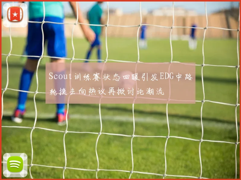 Scout训练赛状态回暖引发EDG中路轮换去向热议再掀讨论潮流