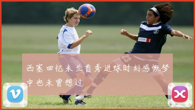 西塞回忆米兰首秀进球时刻感慨梦中也未曾想过